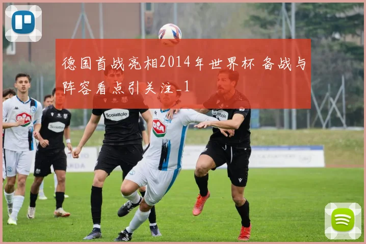 德国首战亮相2014年世界杯 备战与阵容看点引关注_1