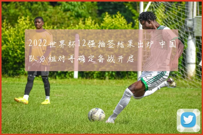 2022世界杯12强抽签结果出炉 中国队分组对手确定备战开启