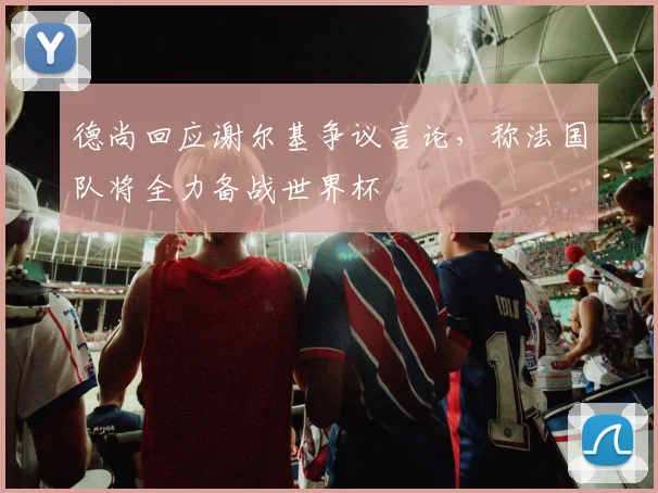 德尚回应谢尔基争议言论,称法国队将全力备战世界杯