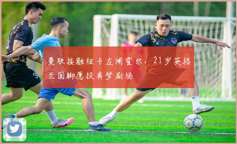 曼联接触纽卡左闸霍尔,21岁英格兰国脚愿投奔梦剧场