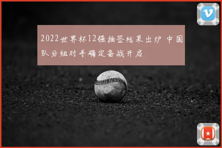 2022世界杯12强抽签结果出炉 中国队分组对手确定备战开启