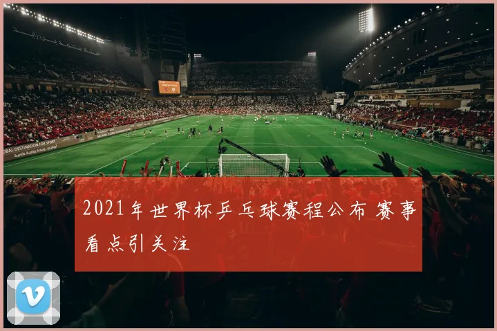 2021年世界杯乒乓球赛程公布 赛事看点引关注